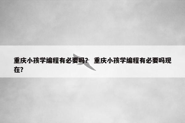 重庆小孩学编程有必要吗？ 重庆小孩学编程有必要吗现在？