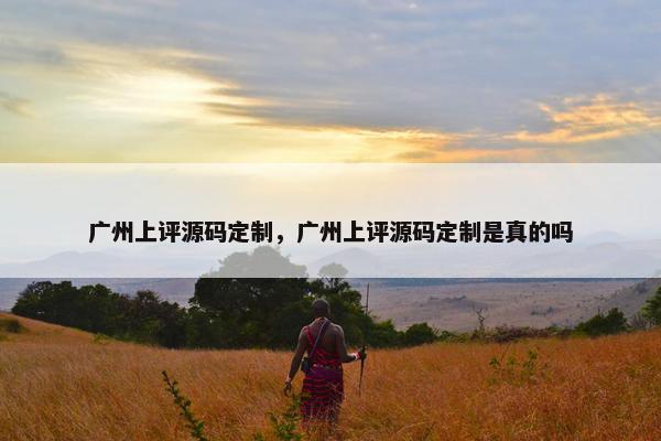 广州上评源码定制，广州上评源码定制是真的吗