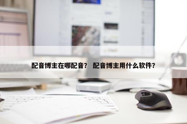 配音博主在哪配音？ 配音博主用什么软件？
