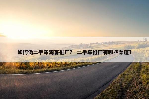 如何做二手车淘客推广？ 二手车推广有哪些渠道？