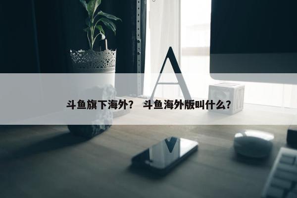 斗鱼旗下海外？ 斗鱼海外版叫什么？