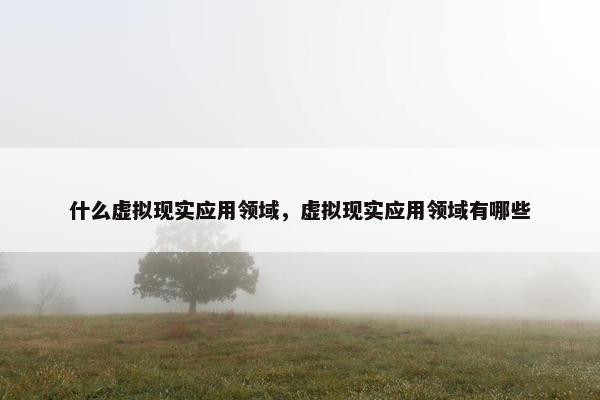 什么虚拟现实应用领域，虚拟现实应用领域有哪些