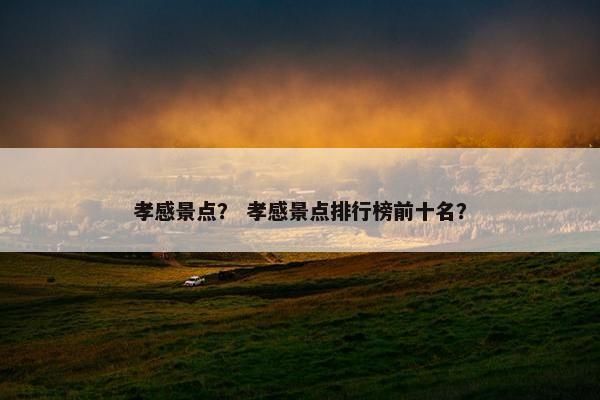 孝感景点？ 孝感景点排行榜前十名？