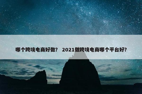 哪个跨境电商好做？ 2021做跨境电商哪个平台好？