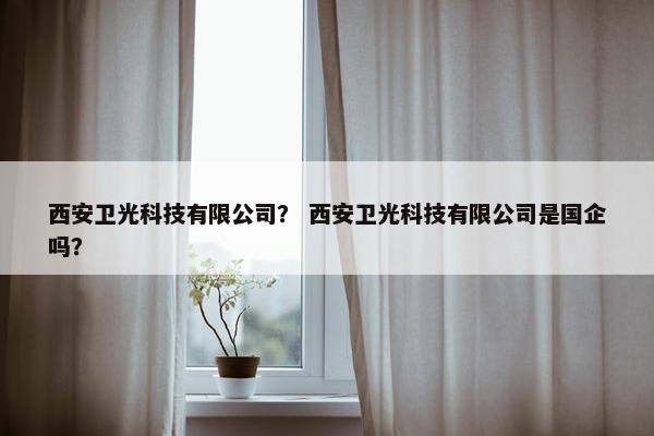 西安卫光科技有限公司？ 西安卫光科技有限公司是国企吗？