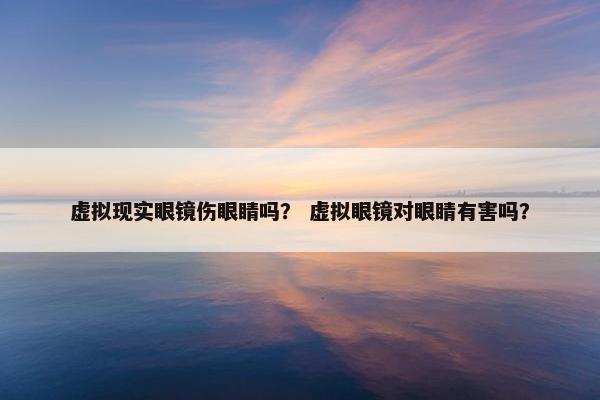 虚拟现实眼镜伤眼睛吗？ 虚拟眼镜对眼睛有害吗？