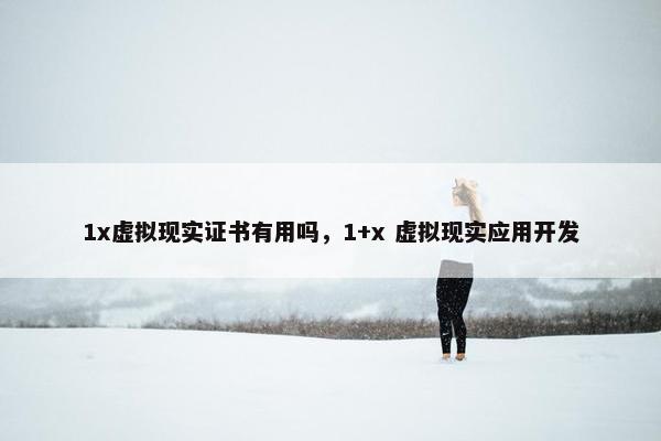 1x虚拟现实证书有用吗，1+x 虚拟现实应用开发