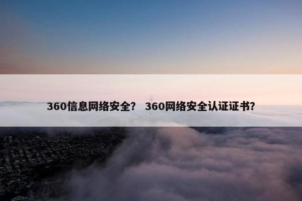 360信息网络安全？ 360网络安全认证证书？