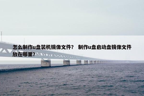 怎么制作u盘装机镜像文件？ 制作u盘启动盘镜像文件放在哪里？