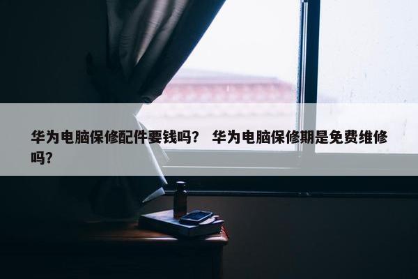 华为电脑保修配件要钱吗？ 华为电脑保修期是免费维修吗？