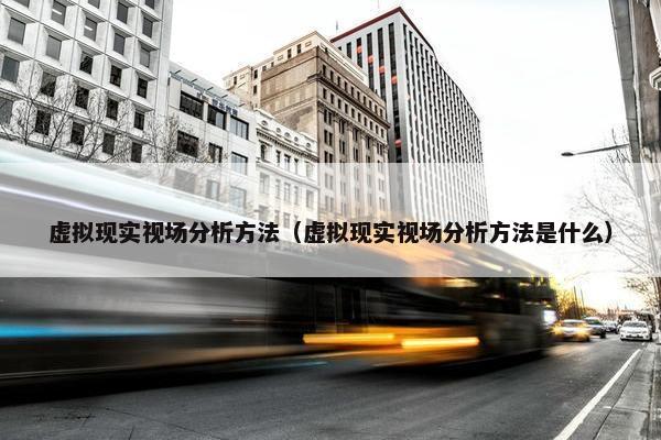 虚拟现实视场分析方法（虚拟现实视场分析方法是什么）