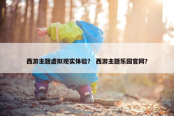 西游主题虚拟现实体验？ 西游主题乐园官网？