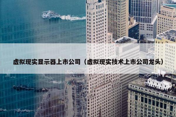 虚拟现实显示器上市公司（虚拟现实技术上市公司龙头）