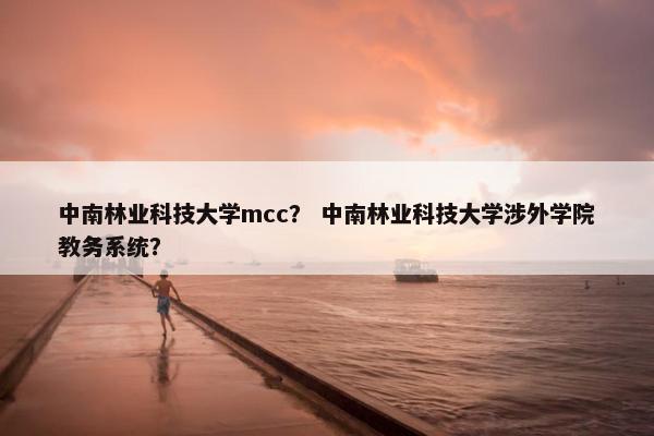 中南林业科技大学mcc？ 中南林业科技大学涉外学院教务系统？