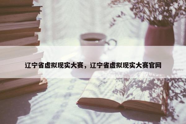 辽宁省虚拟现实大赛，辽宁省虚拟现实大赛官网