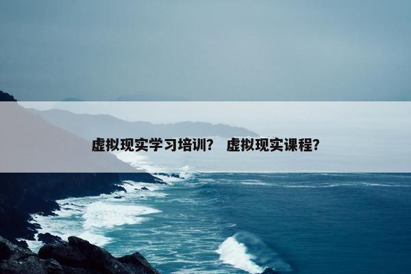 虚拟现实学习培训？ 虚拟现实课程？