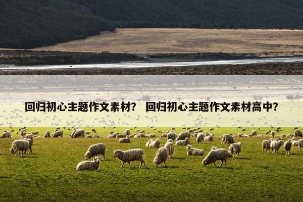 回归初心主题作文素材？ 回归初心主题作文素材高中？