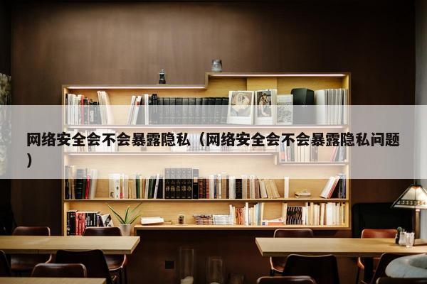 网络安全会不会暴露隐私（网络安全会不会暴露隐私问题）