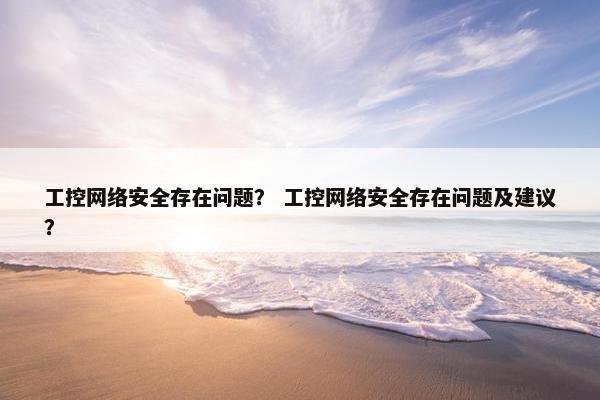 工控网络安全存在问题？ 工控网络安全存在问题及建议？