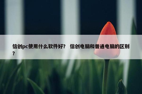 信创pc使用什么软件好？ 信创电脑和普通电脑的区别？