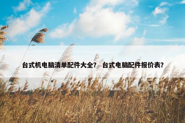 台式机电脑清单配件大全？ 台式电脑配件报价表？