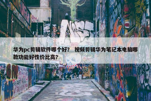 华为pc剪辑软件哪个好？ 视频剪辑华为笔记本电脑哪款功能好性价比高？