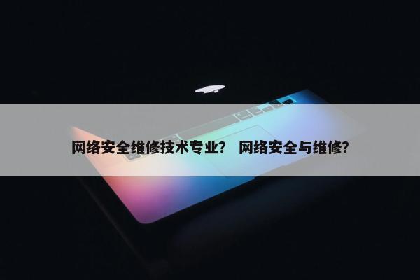 网络安全维修技术专业？ 网络安全与维修？
