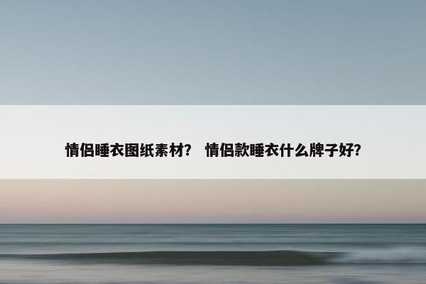 情侣睡衣图纸素材？ 情侣款睡衣什么牌子好？
