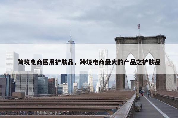 跨境电商医用护肤品，跨境电商最火的产品之护肤品