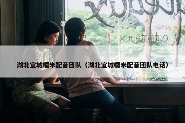 湖北宜城糯米配音团队（湖北宜城糯米配音团队电话）