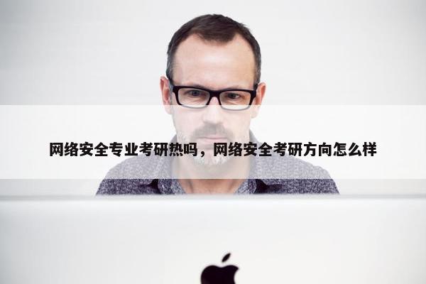 网络安全专业考研热吗，网络安全考研方向怎么样