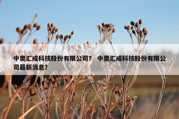 中奥汇成科技股份有限公司？ 中奥汇成科技股份有限公司最新消息？