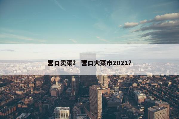 营口卖菜？ 营口大菜市2021？