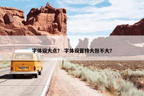 字体设大点？ 字体设置特大但不大？