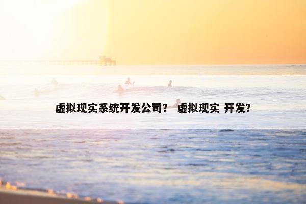 虚拟现实系统开发公司？ 虚拟现实 开发？