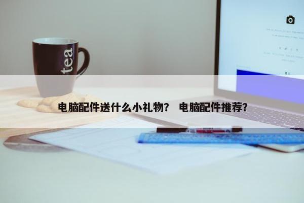 电脑配件送什么小礼物？ 电脑配件推荐？