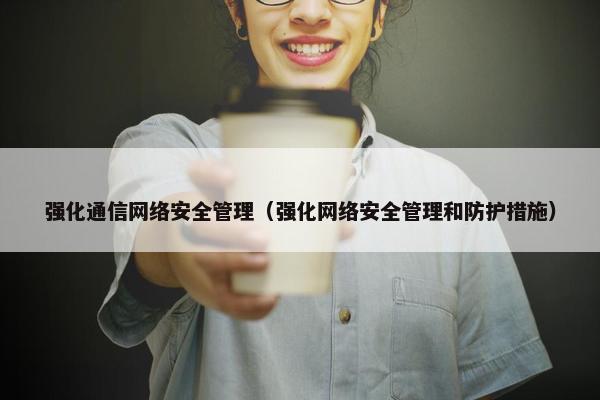 强化通信网络安全管理（强化网络安全管理和防护措施）