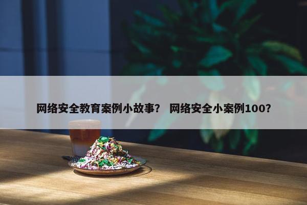 网络安全教育案例小故事？ 网络安全小案例100？