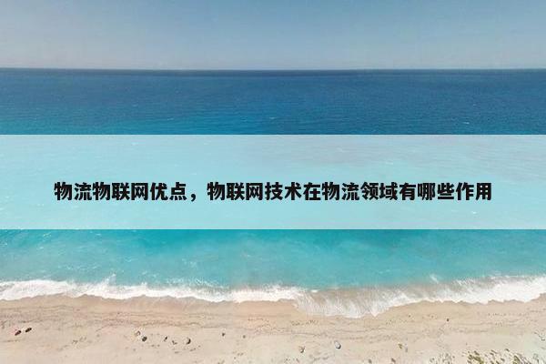 物流物联网优点，物联网技术在物流领域有哪些作用
