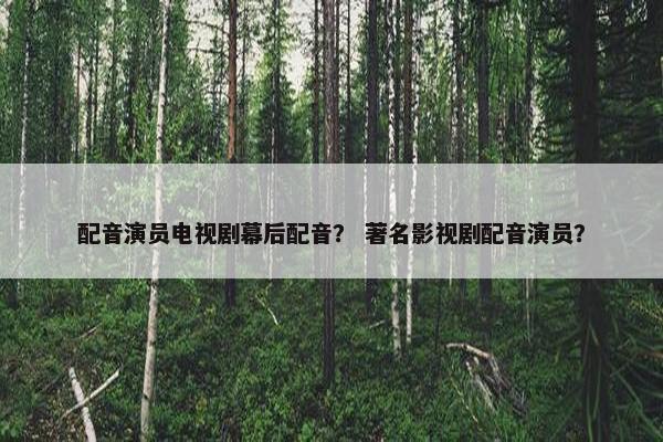 配音演员电视剧幕后配音？ 著名影视剧配音演员？