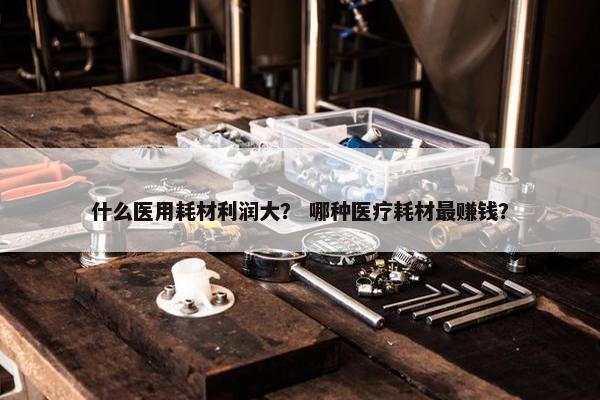 什么医用耗材利润大？ 哪种医疗耗材最赚钱？