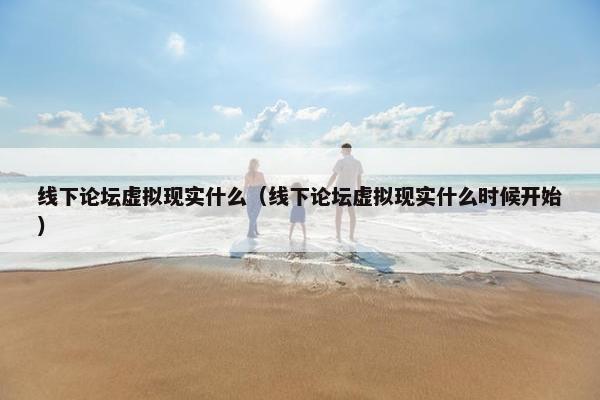 线下论坛虚拟现实什么（线下论坛虚拟现实什么时候开始）