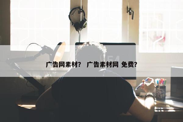 广告网素材？ 广告素材网 免费？