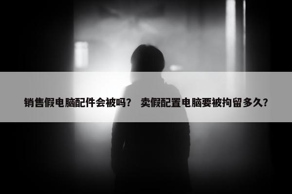 销售假电脑配件会被吗？ 卖假配置电脑要被拘留多久？