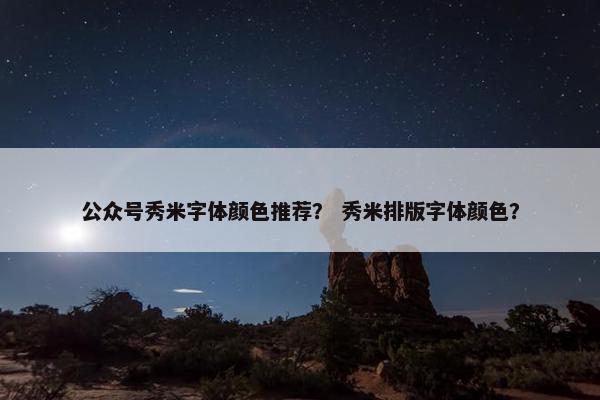 公众号秀米字体颜色推荐？ 秀米排版字体颜色？