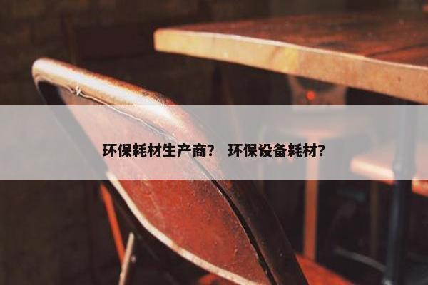 环保耗材生产商？ 环保设备耗材？