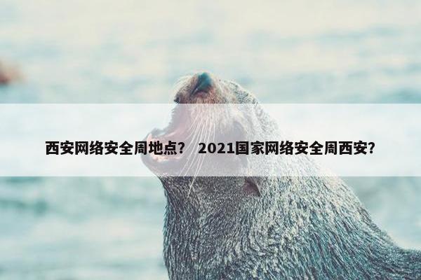 西安网络安全周地点？ 2021国家网络安全周西安？