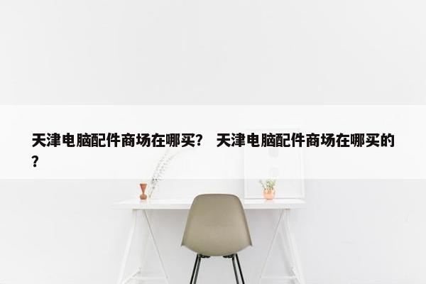 天津电脑配件商场在哪买？ 天津电脑配件商场在哪买的？