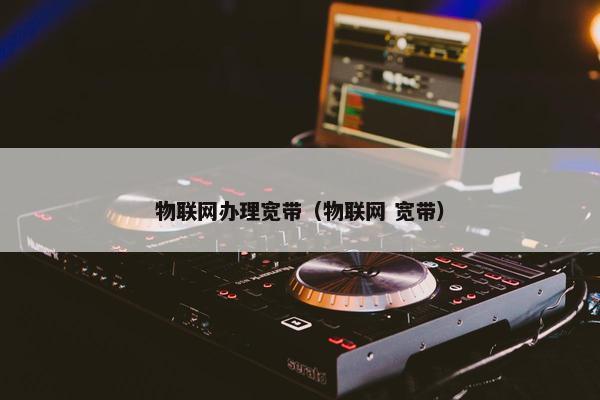 物联网办理宽带（物联网 宽带）