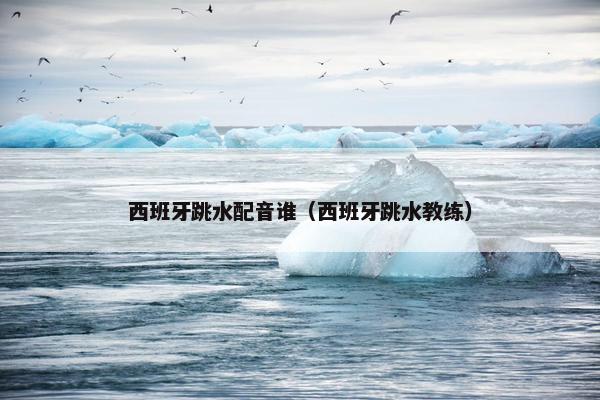 西班牙跳水配音谁（西班牙跳水教练）